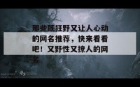 那些既狂野又让人心动的网名推荐，快来看看吧！又野性又撩人的网名