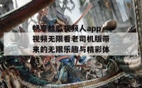 畅享丝瓜视频人app视频无限看老司机版带来的无限乐趣与精彩体验