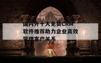 国内外十大免费CRM软件推荐助力企业高效管理客户关系