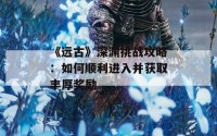 《远古》深渊挑战攻略：如何顺利进入并获取丰厚奖励