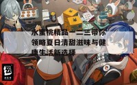 水蜜桃精品一二三带你领略夏日清甜滋味与健康生活新选择