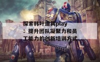 探索韩叶道具play：提升团队凝聚力和员工能力的创新培训方式