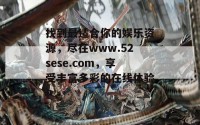 找到最适合你的娱乐资源，尽在www.52sese.com，享受丰富多彩的在线体验！