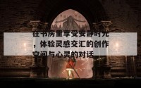 在书房里享受安静时光，体验灵感交汇的创作空间与心灵的对话