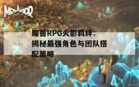 魔兽RPG火影羁绊：揭秘最强角色与团队搭配策略