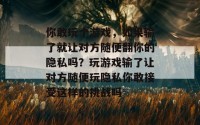 你敢玩个游戏，如果输了就让对方随便翻你的隐私吗？玩游戏输了让对方随便玩隐私你敢接受这样的挑战吗