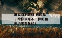 麻豆自制传媒 黄网站，给你带来不一样的精彩内容和体验！