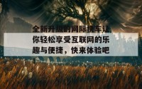 全新升级的网际快车让你轻松享受互联网的乐趣与便捷，快来体验吧！