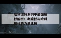 哈利波特系列中最强魔杖解析：老魔杖与哈利魔杖的力量比较