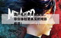 国产毛片的无删减版，带你体验更真实的观影感受！