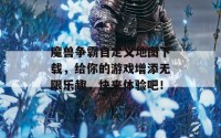 魔兽争霸自定义地图下载，给你的游戏增添无限乐趣，快来体验吧！