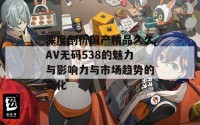 深度剖析国产精品久久AV无码538的魅力与影响力与市场趋势的变化