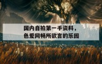 国内自拍第一手资料，色爱网畅所欲言的乐园