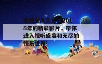 来感受久久影院2018年的精彩影片，带你进入视听盛宴和无尽的快乐世界！