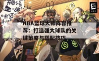 NBA篮球大师阵容推荐：打造强大球队的关键策略与搭配技巧