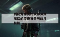 揭秘龙神契约武神深渊魔后的传奇背景与战斗技能