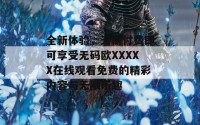 全新体验，无需付费即可享受无码欧XXXXX在线观看免费的精彩内容与无限乐趣