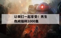 让我们一起享受！男生夜间福利1000集