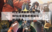 时空深渊副本攻略：DNF玩家需知的等级与挑战要素