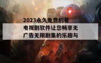 2023永久免费的看电视剧软件让您畅享无广告无限剧集的乐趣与便利