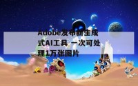 Adobe发布新生成式AI工具 一次可处理1万张图片