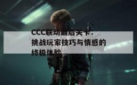 CCC联动最后关卡：挑战玩家技巧与情感的终极体验