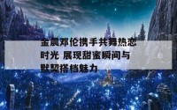 金晨邓伦携手共舞热恋时光 展现甜蜜瞬间与默契搭档魅力