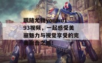 跟随尤物youwu193视频，一起感受美丽魅力与视觉享受的完美融合之旅！