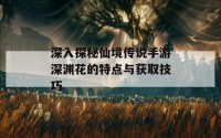 深入探秘仙境传说手游深渊花的特点与获取技巧