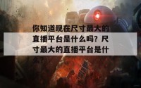 你知道现在尺寸最大的直播平台是什么吗？尺寸最大的直播平台是什么？