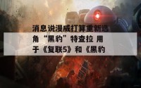 消息说漫威打算重新选角“黑豹”特查拉 用于《复联5》和《黑豹3》