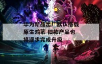 华为新品出厂默认搭载原生鸿蒙 旧款产品也将逐步完成升级