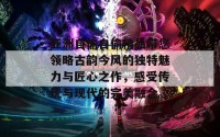 亚洲自偷自偷精品带您领略古韵今风的独特魅力与匠心之作，感受传统与现代的完美融合。