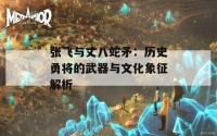 张飞与丈八蛇矛：历史勇将的武器与文化象征解析