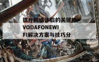 提升网络体验的关键性VODAFONEWIFI解决方案与技巧分享