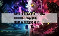 新科技驱动下的中国XXXXXL19带来的未来发展趋势分析