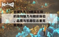 感受久久99精品三级的独特魅力与精彩体验，品质与乐趣在这里完美结合