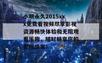 小明永久2015xxx免费看视频尽享影视资源畅快体验和无阻观看乐趣，随时畅享你的影视盛宴！