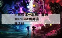 小辉带你一起嗨！亚洲1069GaY男男浪漫之旅