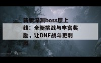 新版深渊boss层上线：全新挑战与丰富奖励，让DNF战斗更刺激