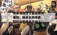 草莓视频污下载无限观看版，畅享无限观看，轻松追剧再也不怕了！