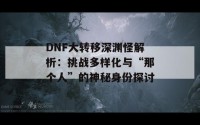 DNF大转移深渊怪解析：挑战多样化与“那个人”的神秘身份探讨