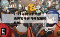 2021年碧蓝航线顶级阵容推荐与搭配策略解析