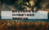 畅享社交新体验 微信2024新版下载带你领略精彩功能