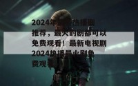 2024年最新热播剧推荐，最火的剧都可以免费观看！最新电视剧2024热播最火剧免费观看