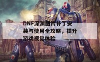 DNF深渊图片补丁安装与使用全攻略，提升游戏视觉体验