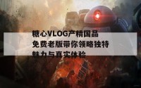 糖心VLOG产精国品免费老版带你领略独特魅力与真实体验