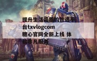 提升生活品质的首选平台txvlogcom糖心官网全新上线 体验非凡服务