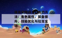 提高荣耀战力的有效方法：角色属性、装备提升、技能优化与社交互动