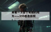 来看一下这个有趣的地方——999色色影院！